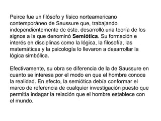 Peirce fue un filósofo y físico norteamericano
contemporáneo de Saussure que, trabajando
independientemente de éste, desarrolló una teoría de los
signos a la que denominó Semiótica. Su formación e
interés en disciplinas como la lógica, la filosofía, las
matemáticas y la psicología lo llevaron a desarrollar la
lógica simbólica.

Efectivamente, su obra se diferencia de la de Saussure en
cuanto se interesa por el modo en que el hombre conoce
la realidad. En efecto, la semiótica debía conformar el
marco de referencia de cualquier investigación puesto que
permitía indagar la relación que el hombre establece con
el mundo.
 