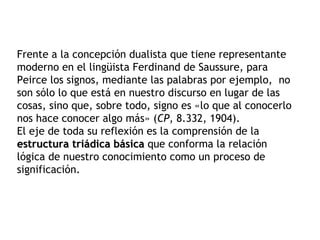 Frente a la concepción dualista que tiene representante
moderno en el lingüista Ferdinand de Saussure, para
Peirce los signos, mediante las palabras por ejemplo, no
son sólo lo que está en nuestro discurso en lugar de las
cosas, sino que, sobre todo, signo es «lo que al conocerlo
nos hace conocer algo más» (CP, 8.332, 1904).
El eje de toda su reflexión es la comprensión de la
estructura triádica básica que conforma la relación
lógica de nuestro conocimiento como un proceso de
significación.
 