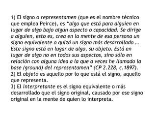1) El signo o representamen (que es el nombre técnico
que emplea Peirce), es “algo que está para alguien en
lugar de algo bajo algún aspecto o capacidad. Se dirige
a alguien, esto es, crea en la mente de esa persona un
signo equivalente o quizá un signo más desarrollado …
Este signo está en lugar de algo, su objeto. Está en
lugar de algo no en todos sus aspectos, sino sólo en
relación con alguna idea a la que a veces he llamado la
base (ground) del representamen” (CP 2.228, c.1897).
2) El objeto es aquello por lo que está el signo, aquello
que representa.
3) El interpretante es el signo equivalente o más
desarrollado que el signo original, causado por ese signo
original en la mente de quien lo interpreta.
 
