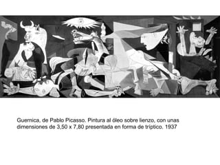 Guernica, de Pablo Picasso. Pintura al óleo sobre lienzo, con unas
dimensiones de 3,50 x 7,80 presentada en forma de tríptico. 1937
 