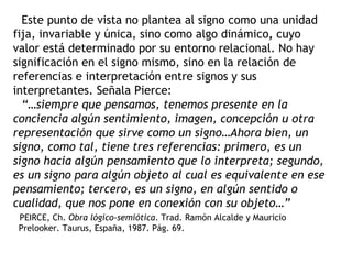 Este punto de vista no plantea al signo como una unidad
fija, invariable y única, sino como algo dinámico, cuyo
valor está determinado por su entorno relacional. No hay
significación en el signo mismo, sino en la relación de
referencias e interpretación entre signos y sus
interpretantes. Señala Pierce:
  “…siempre que pensamos, tenemos presente en la
conciencia algún sentimiento, imagen, concepción u otra
representación que sirve como un signo…Ahora bien, un
signo, como tal, tiene tres referencias: primero, es un
signo hacia algún pensamiento que lo interpreta; segundo,
es un signo para algún objeto al cual es equivalente en ese
pensamiento; tercero, es un signo, en algún sentido o
cualidad, que nos pone en conexión con su objeto…”
 PEIRCE, Ch. Obra lógico-semiótica. Trad. Ramón Alcalde y Mauricio
 Prelooker. Taurus, España, 1987. Pág. 69.
 