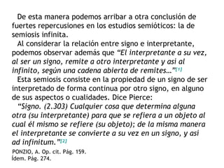 De esta manera podemos arribar a otra conclusión de
fuertes repercusiones en los estudios semióticos: la de
semiosis infinita.
  Al considerar la relación entre signo e interpretante,
podemos observar además que “El interpretante a su vez,
al ser un signo, remite a otro interpretante y así al
infinito, según una cadena abierta de remites…”[1]
  Esta semiosis consiste en la propiedad de un signo de ser
interpretado de forma continua por otro signo, en alguno
de sus aspectos o cualidades. Dice Pierce:
  “Signo. (2.303) Cualquier cosa que determina alguna
otra (su interpretante) para que se refiera a un objeto al
cual él mismo se refiere (su objeto); de la misma manera
el interpretante se convierte a su vez en un signo, y así
ad infinitum.”[2]
PONZIO, A. Op. cit. Pág. 159.
Ídem. Pág. 274.
 