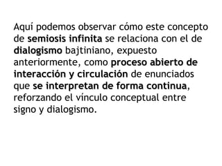 Aquí podemos observar cómo este concepto
de semiosis infinita se relaciona con el de
dialogismo bajtiniano, expuesto
anteriormente, como proceso abierto de
interacción y circulación de enunciados
que se interpretan de forma continua,
                               continua
reforzando el vínculo conceptual entre
signo y dialogismo.
 