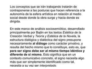 Los conceptos que se irán trabajando tratarán de
contraponerse a las posturas que hacen referencia a la
autonomía de la esfera artística en relación al medio
social desde donde la obra surge y hacia donde es
dirigida.

En este marco de análisis sociosemiótico, desarrollado
principalmente por Bajtin en los textos Estética de la
Creación Verbal y Teoría y Estética de la Novela, la
estructura dialógica y dialéctica del signo presupone
necesariamente al diálogo como carácter privativo, y
resulta del hecho mismo que lo constituye, esto es, que
para ser signo debe ser al mismo tiempo idéntico y
diferente de sí mismo. Esto significa que en un
contexto comunicativo concreto, el signo necesita algo
más que ser simplemente identificado como tal,
necesita a su vez ser interpretado.
 