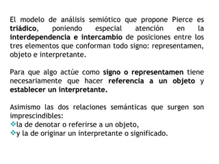 El modelo de análisis semiótico que propone Pierce es
triádico,
triádico     poniendo    especial   atención    en   la
interdependencia e intercambio de posiciones entre los
tres elementos que conforman todo signo: representamen,
objeto e interpretante.

Para que algo actúe como signo o representamen tiene
necesariamente que hacer referencia a un objeto y
establecer un interpretante.

Asimismo las dos relaciones semánticas que surgen son
imprescindibles:
la de denotar o referirse a un objeto,
y la de originar un interpretante o significado.
 