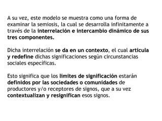 A su vez, este modelo se muestra como una forma de
examinar la semiosis, la cual se desarrolla infinitamente a
través de la interrelación e intercambio dinámico de sus
tres componentes.

Dicha interrelación se da en un contexto, el cual articula
                                 contexto
y redefine dichas significaciones según circunstancias
sociales específicas.

Esto significa que los límites de significación estarán
definidos por las sociedades o comunidades de
productores y/o receptores de signos, que a su vez
contextualizan y resignifican esos signos.
 