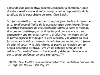 Tomando esta perspectiva podemos comenzar a considerar tanto
al autor-creador como al autor-receptor como responsables de la
totalidad de la obra-objeto de arte. Dice Bajtín,

“La forma estética … no se crea ni se justifica desde el interior de
ésta, tendiendo al límite de la autoexpresión pura (expresión de
la actitud inmanente de una conciencia solitaria hacia sí misma),
sino que se constituye por la simpatía y el amor que van a su
encuentro y que son estéticamente productivos; en este sentido
la forma expresa la vida que la está creando, y lo activo en esta
forma no es la vida expresada sino el otro que se encuentra fuera
de ella: el autor, y la vida misma, es pasivo en relación con su
propia expresión estética. Pero en un enfoque semejante la
palabra “expresión” resulta inadecuada y debe ser abandonada
por … comprensión puramente expresiva…”[1]

  BAJTIN, M.M. Estética de la creación verbal. Trad. de Tatiana Bubnova. 4ta
 [1]




 ed. Siglo XXI, México, 1990. Pág. 79.
 