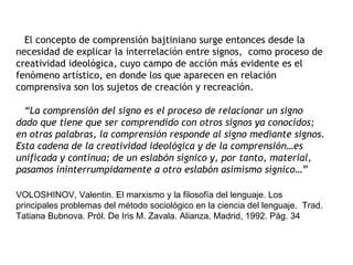 El concepto de comprensión bajtiniano surge entonces desde la
necesidad de explicar la interrelación entre signos, como proceso de
creatividad ideológica, cuyo campo de acción más evidente es el
fenómeno artístico, en donde los que aparecen en relación
comprensiva son los sujetos de creación y recreación.

  “La comprensión del signo es el proceso de relacionar un signo
dado que tiene que ser comprendido con otros signos ya conocidos;
en otras palabras, la comprensión responde al signo mediante signos.
Esta cadena de la creatividad ideológica y de la comprensión…es
unificada y continua; de un eslabón sígnico y, por tanto, material,
pasamos ininterrumpidamente a otro eslabón asimismo sígnico…”

VOLOSHINOV, Valentin. El marxismo y la filosofía del lenguaje. Los
principales problemas del método sociológico en la ciencia del lenguaje. Trad.
Tatiana Bubnova. Pról. De Iris M. Zavala. Alianza, Madrid, 1992. Pág. 34
 