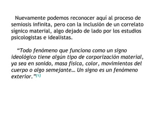 Nuevamente podemos reconocer aquí al proceso de
semiosis infinita, pero con la inclusión de un correlato
sígnico material, algo dejado de lado por los estudios
psicologistas e idealistas.

  “Todo fenómeno que funciona como un signo
ideológico tiene algún tipo de corporización material,
ya sea en sonido, masa física, color, movimientos del
cuerpo o algo semejante… Un signo es un fenómeno
exterior.”[1]
 