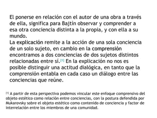 El ponerse en relación con el autor de una obra a través
      de ella, significa para Bajtín observar y comprender a
      esa otra conciencia distinta a la propia, y con ella a su
      mundo.
      La explicación remite a la acción de una sola conciencia
      de un solo sujeto, en cambio en la comprensión
      encontramos a dos conciencias de dos sujetos distintos
      relacionadas entre sí.[1] En la explicación no nos es
      posible distinguir una actitud dialógica, en tanto que la
      comprensión entabla en cada caso un diálogo entre las
      conciencias que reúne.

[1]
   A partir de esta perspectiva podemos vincular este enfoque comprensivo del
objeto estético como relación entre conciencias, con la postura defendida por
Mukarovsky sobre el objeto estético como contenido de conciencia y factor de
interrelación entre los miembros de una comunidad.
 