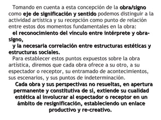 Tomando en cuenta a esta concepción de la obra/signo
como eje de significación y sentido podemos distinguir a la
actividad artística y su recepción como punto de relación
entre estos dos momentos fundamentales en la obra:
  el reconocimiento del vínculo entre intérprete y obra-
signo,
  y la necesaria correlación entre estructuras estéticas y
estructuras sociales.
  Para establecer estos puntos expuestos sobre la obra
artística, diremos que cada obra ofrece a su otro, a su
espectador o receptor, su entramado de acontecimientos,
sus escenarios, y sus puntos de indeterminación.
   Cada obra y sus perspectivas no resueltas, en apertura
  permanente y constitutiva de sí, extiende su cualidad
   estética al involucrar al espectador o receptor en un
    ámbito de resignificación, estableciendo un enlace
                  productivo y re-creativo.
 