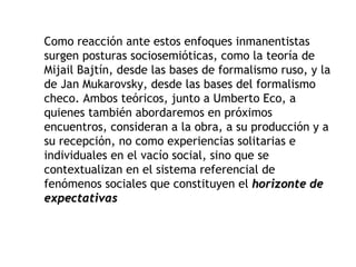 Como reacción ante estos enfoques inmanentistas
surgen posturas sociosemióticas, como la teoría de
Mijail Bajtín, desde las bases de formalismo ruso, y la
de Jan Mukarovsky, desde las bases del formalismo
checo. Ambos teóricos, junto a Umberto Eco, a
quienes también abordaremos en próximos
encuentros, consideran a la obra, a su producción y a
su recepción, no como experiencias solitarias e
individuales en el vacío social, sino que se
contextualizan en el sistema referencial de
fenómenos sociales que constituyen el horizonte de
expectativas
 