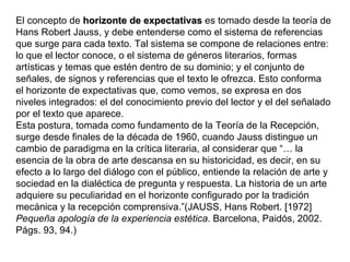 El concepto de horizonte de expectativas es tomado desde la teoría de
Hans Robert Jauss, y debe entenderse como el sistema de referencias
que surge para cada texto. Tal sistema se compone de relaciones entre:
lo que el lector conoce, o el sistema de géneros literarios, formas
artísticas y temas que estén dentro de su dominio; y el conjunto de
señales, de signos y referencias que el texto le ofrezca. Esto conforma
el horizonte de expectativas que, como vemos, se expresa en dos
niveles integrados: el del conocimiento previo del lector y el del señalado
por el texto que aparece.
Esta postura, tomada como fundamento de la Teoría de la Recepción,
surge desde finales de la década de 1960, cuando Jauss distingue un
cambio de paradigma en la crítica literaria, al considerar que “… la
esencia de la obra de arte descansa en su historicidad, es decir, en su
efecto a lo largo del diálogo con el público, entiende la relación de arte y
sociedad en la dialéctica de pregunta y respuesta. La historia de un arte
adquiere su peculiaridad en el horizonte configurado por la tradición
mecánica y la recepción comprensiva.”(JAUSS, Hans Robert. [1972]
Pequeña apología de la experiencia estética. Barcelona, Paidós, 2002.
Págs. 93, 94.)
 