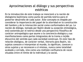 Aproximaciones al diálogo y sus perspectivas
                     estéticas
En la introducción de este trabajo se mencionó a la noción de
dialogismo bajtiniana como punto de partida teórico para el
posterior desarrollo de cada autor. Este concepto es elegido por
considerar la importancia del papel de la alteridad en la constitución
del hombre y de la interacción social como conformadora del yo. La
noción de diálogo, tomada por Bajtín desde su acepción etimológica,
está sostenida por el teórico desde una perspectiva filosófica de
carácter antropológico que asume a la conciencia dialógica y sus
manifestaciones como partes integrantes de la trama o tejido
discursivo del sentido que cada sociedad construye. En este tipo de
relación dialógica, de carácter verbal, literario para Bajtin, los
sujetos conocen e interpretan al mundo, lo significan, conocen a
otros sujetos y se reconocen a sí mismos, nunca como totalidad
acabada y cerrada, sino como una múltiple confluencia de voces
situadas entre el límite de lo individual y lo social.
 