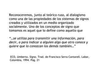 Reconoceremos, junto al teórico ruso, al dialogismo
como una de las propiedades de los sistemas de signos
creados y utilizados en un medio organizado
socialmente. Uno de los conceptos de signo que
tomamos es aquel que lo define como aquello que

“…se utiliza para transmitir una información, para
decir, o para indicar a alguien algo que otro conoce y
quiere que lo conozcan los demás también…”


ECO, Umberto. Signo. Trad. de Francisco Serra Cantarell. Labor,
]




Colombia, 1994. Pág. 21
 