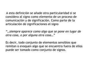 A esta definición se añade otra particularidad si se
considera al signo como elemento de un proceso de
comunicación y de significación. Como parte de la
articulación de significaciones el signo

“…siempre aparece como algo que se pone en lugar de
otra cosa, o por alguna otra cosa…”

Es decir, todo conjunto de elementos sensibles que
remitan o evoquen algo que se encuentra fuera de ellos
puede ser tomado como conjunto de signos.
 