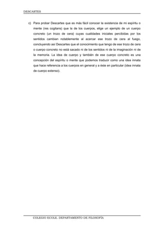 DESCARTES



  c) Para probar Descartes que es más fácil conocer la existencia de mi espíritu o
     mente (res cogitans) que la de los cuerpos, elige un ejemplo de un cuerpo
     concreto (un trozo de cera) cuyas cualidades iniciales percibidas por los
     sentidos cambian notablemente al acercar ese trozo de cera al fuego,
     concluyendo así Descartes que el conocimiento que tengo de ese trozo de cera
     o cuerpo concreto no está sacado ni de los sentidos ni de la imaginación ni de
     la memoria. La idea de cuerpo y también de ese cuerpo concreto es una
     concepción del espíritu o mente que podemos traducir como una idea innata
     que hace referencia a los cuerpos en general y a éste en particular (idea innata
     de cuerpo extenso).




     COLEGIO ECOLE. DEPARTAMENTO DE FILOSOFÍA
 