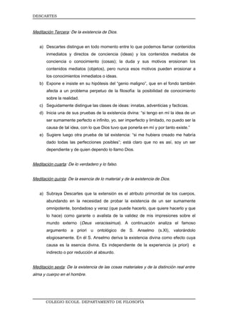 DESCARTES



Meditación Tercera: De la existencia de Dios.


   a) Descartes distingue en todo momento entre lo que podemos llamar contenidos
       inmediatos y directos de conciencia (ideas) y los contenidos mediatos de
       conciencia o conocimiento (cosas); la duda y sus motivos erosionan los
       contenidos mediatos (objetos), pero nunca esos motivos pueden erosionar a
       los conocimientos inmediatos o ideas.
   b) Expone e insiste en su hipótesis del “genio maligno”, que en el fondo también
       afecta a un problema perpetuo de la filosofía: la posibilidad de conocimiento
       sobre la realidad.
   c) Seguidamente distingue las clases de ideas: innatas, adventicias y facticias.
   d) Inicia una de sus pruebas de la existencia divina: “si tengo en mí la idea de un
       ser sumamente perfecto e infinito, yo, ser imperfecto y limitado, no puedo ser la
       causa de tal idea, con lo que Dios tuvo que ponerla en mí y por tanto existe.”
   e) Sugiere luego otra prueba de tal existencia: “si me hubiera creado me habría
       dado todas las perfecciones posibles”; está claro que no es así, soy un ser
       dependiente y de quien dependo lo llamo Dios.


Meditación cuarta: De lo verdadero y lo falso.


Meditación quinta: De la esencia de lo material y de la existencia de Dios.


   a) Subraya Descartes que la extensión es el atributo primordial de los cuerpos,
       abundando en la necesidad de probar la existencia de un ser sumamente
       omnipotente, bondadoso y veraz (que puede hacerlo, que quiere hacerlo y que
       lo hace) como garante o avalista de la validez de mis impresiones sobre el
       mundo externo (Deus veracissimus). A continuación analiza el famoso
       argumento a priori u ontológico de S. Anselmo (s.XI), valorándolo
       elogiosamente. En él S. Anselmo deriva la existencia divina como efecto cuya
       causa es la esencia divina. Es independiente de la experiencia (a priori) e
       indirecto o por reducción al absurdo.


Meditación sexta: De la existencia de las cosas materiales y de la distinción real entre
alma y cuerpo en el hombre.




       COLEGIO ECOLE. DEPARTAMENTO DE FILOSOFÍA
 