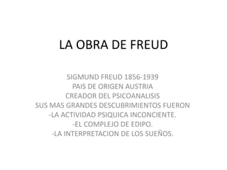 LA OBRA DE FREUD
SIGMUND FREUD 1856-1939
PAIS DE ORIGEN AUSTRIA
CREADOR DEL PSICOANALISIS
SUS MAS GRANDES DESCUBRIMIENTOS FUERON
-LA ACTIVIDAD PSIQUICA INCONCIENTE.
-EL COMPLEJO DE EDIPO.
-LA INTERPRETACION DE LOS SUEÑOS.

 