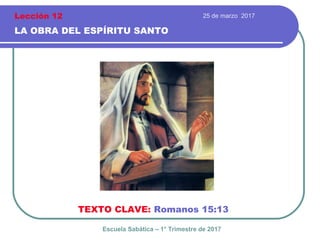 25 de marzo 2017
LA OBRA DEL ESPÍRITU SANTO
TEXTO CLAVE: Romanos 15:13
Escuela Sabática – 1° Trimestre de 2017
Lección 12
 