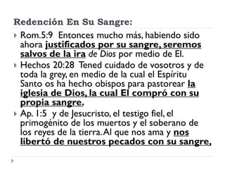Redención En Su Sangre:
 Rom.5:9 Entonces mucho más, habiendo sido
ahora justificados por su sangre, seremos
salvos de la ira de Dios por medio de El.
 Hechos 20:28 Tened cuidado de vosotros y de
toda la grey, en medio de la cual el Espíritu
Santo os ha hecho obispos para pastorear la
iglesia de Dios, la cual El compró con su
propia sangre.
 Ap. 1:5 y de Jesucristo, el testigo fiel, el
primogénito de los muertos y el soberano de
los reyes de la tierra.Al que nos ama y nos
libertó de nuestros pecados con su sangre,
 