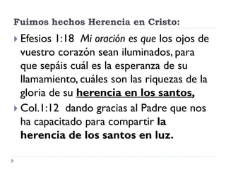 Fuimos hechos Herencia en Cristo:
 Efesios 1:18 Mi oración es que los ojos de
vuestro corazón sean iluminados, para
que sepáis cuál es la esperanza de su
llamamiento, cuáles son las riquezas de la
gloria de su herencia en los santos,
 Col.1:12 dando gracias al Padre que nos
ha capacitado para compartir la
herencia de los santos en luz.
 