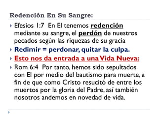 Redención En Su Sangre:
 Efesios 1:7 En El tenemos redención
mediante su sangre, el perdón de nuestros
pecados según las riquezas de su gracia
 Redimir = perdonar, quitar la culpa.
 Esto nos da entrada a unaVida Nueva:
 Rom 6:4 Por tanto, hemos sido sepultados
con El por medio del bautismo para muerte, a
fin de que como Cristo resucitó de entre los
muertos por la gloria del Padre, así también
nosotros andemos en novedad de vida.
 
