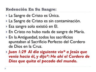 Redención En Su Sangre:
 La Sangre de Cristo es Única.
 La Sangre de Cristo es sin contaminación.
 Esa sangre solo existió en El.
 En Cristo no hubo nada de sangre de María.
 En la Antiguedad, todos los sacrificios
apuntaban al Sacrificio Perfecto del Cordero
de Dios en la Cruz.
 Juan 1:29 Al día siguiente vio* a Jesús que
venía hacia él, y dijo*: He ahí el Cordero de
Dios que quita el pecado del mundo.
 