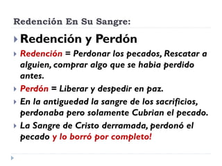 Redención En Su Sangre:
 Redención y Perdón
 Redención = Perdonar los pecados, Rescatar a
alguien, comprar algo que se habia perdido
antes.
 Perdón = Liberar y despedir en paz.
 En la antiguedad la sangre de los sacrificios,
perdonaba pero solamente Cubrian el pecado.
 La Sangre de Cristo derramada, perdonó el
pecado y lo borró por completo!
 