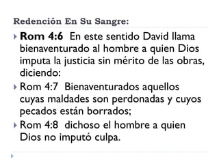Redención En Su Sangre:
 Rom 4:6 En este sentido David llama
bienaventurado al hombre a quien Dios
imputa la justicia sin mérito de las obras,
diciendo:
 Rom 4:7 Bienaventurados aquellos
cuyas maldades son perdonadas y cuyos
pecados están borrados;
 Rom 4:8 dichoso el hombre a quien
Dios no imputó culpa.
 