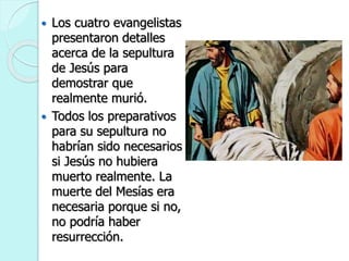  Los cuatro evangelistas
presentaron detalles
acerca de la sepultura
de Jesús para
demostrar que
realmente murió.
 Todos los preparativos
para su sepultura no
habrían sido necesarios
si Jesús no hubiera
muerto realmente. La
muerte del Mesías era
necesaria porque si no,
no podría haber
resurrección.
 