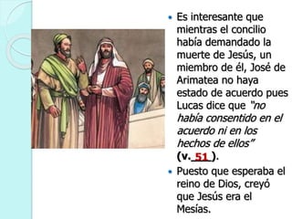  Es interesante que
mientras el concilio
había demandado la
muerte de Jesús, un
miembro de él, José de
Arimatea no haya
estado de acuerdo pues
Lucas dice que “no
había consentido en el
acuerdo ni en los
hechos de ellos”
(v.___).
 Puesto que esperaba el
reino de Dios, creyó
que Jesús era el
Mesías.
51
 