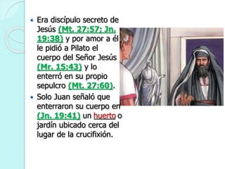  Era discípulo secreto de
Jesús (Mt. 27:57; Jn.
19:38) y por amor a él
le pidió a Pilato el
cuerpo del Señor Jesús
(Mr. 15:43) y lo
enterró en su propio
sepulcro (Mt. 27:60).
 Solo Juan señaló que
enterraron su cuerpo en
(Jn. 19:41) un _____ o
jardín ubicado cerca del
lugar de la crucifixión.
huerto
 