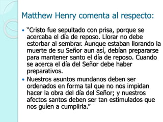 Matthew Henry comenta al respecto:
 “Cristo fue sepultado con prisa, porque se
acercaba el día de reposo. Llorar no debe
estorbar al sembrar. Aunque estaban llorando la
muerte de su Señor aun así, debían prepararse
para mantener santo el día de reposo. Cuando
se acerca el día del Señor debe haber
preparativos.
 Nuestros asuntos mundanos deben ser
ordenados en forma tal que no nos impidan
hacer la obra del día del Señor; y nuestros
afectos santos deben ser tan estimulados que
nos guíen a cumplirla.”
 