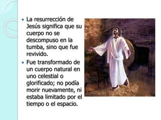  La resurrección de
Jesús significa que su
cuerpo no se
descompuso en la
tumba, sino que fue
revivido.
 Fue transformado de
un cuerpo natural en
uno celestial o
glorificado; no podía
morir nuevamente, ni
estaba limitado por el
tiempo o el espacio.
 