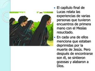  El capítulo final de
Lucas relata las
experiencias de varias
personas que tuvieron
encuentros de primera
mano con el Mesías
resucitado.
 En cada una de ellos
menciona que estaban
deprimidas por la
muerte de Jesús. Pero
después de encontrarse
son él, se sintieron
gozosas y alabaron a
Dios.
 
