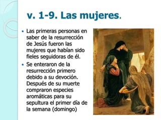 v. 1-9. Las mujeres.
 Las primeras personas en
saber de la resurrección
de Jesús fueron las
mujeres que habían sido
fieles seguidoras de él.
 Se enteraron de la
resurrección primero
debido a su devoción.
Después de su muerte
compraron especies
aromáticas para su
sepultura el primer día de
la semana (domingo)
 