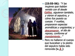  (23:55-56): “Y las
mujeres que habían
venido con él desde
_____, siguieron también,
y vieron el sepulcro, y
cómo fue puesto su
cuerpo. Y vueltas,
prepararon especias
aromáticas y ungüentos; y
___________ el día de
reposo, conforme al
____________.”
 Pero no hallaron el cuerpo
que buscaban y la piedra
del sepulcro había sido
removida (v.__)
Galilea
descansaron
mandamiento
2
 