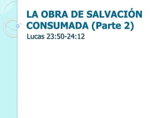 LA OBRA DE SALVACIÓN
CONSUMADA (Parte 2)
Lucas 23:50-24:12
 