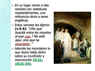  En su lugar vieron a dos
varones con vestiduras
resplandecientes, una
referencia obvia a seres
angélicos.
 Estos varones les dijeron
(v.5-6): “¿Por qué
buscáis entre los muertos
al que ____? No está
aquí, sino que ha
_________.”
 Además les recordaron lo
que Jesús había dicho
sobre su crucifixión y
resurrección (9:31;
18:31-34).
vive
resucitado
 