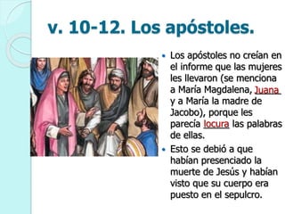 v. 10-12. Los apóstoles.
 Los apóstoles no creían en
el informe que las mujeres
les llevaron (se menciona
a María Magdalena, _____
y a María la madre de
Jacobo), porque les
parecía _____ las palabras
de ellas.
 Esto se debió a que
habían presenciado la
muerte de Jesús y habían
visto que su cuerpo era
puesto en el sepulcro.
Juana
locura
 