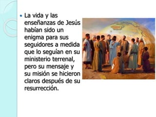  La vida y las
enseñanzas de Jesús
habían sido un
enigma para sus
seguidores a medida
que lo seguían en su
ministerio terrenal,
pero su mensaje y
su misión se hicieron
claros después de su
resurrección.
 