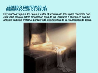 ¿CREER O CONFIRMAR LA
RESURRECCIÓN DE JESÚS?
Hoy muchos viajan a Jerusalén a visitar el sepulcro de Jesús para confirmar que
está vacío todavía. Otros amontonan citas de las Escrituras o confían en dos mil
años de tradición cristiana, porque todo esto testifica de la resurrección de Jesús.
 