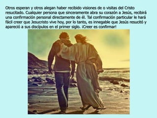 Otros esperan y otros alegan haber recibido visiones de o visitas del Cristo
resucitado. Cualquier persona que sinceramente abra su corazón a Jesús, recibirá
una confirmación personal directamente de él. Tal confirmación particular le hará
fácil creer que Jesucristo vive hoy, por lo tanto, es innegable que Jesús resucitó y
apareció a sus discípulos en el primer siglo. ¡Creer es confirmar!
 