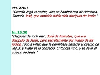 Mt. 27:57
“Cuando llegó la noche, vino un hombre rico de Arimatea,
llamado José, que también había sido discípulo de Jesús.”
Jn. 19:38
“Después de todo esto, José de Arimatea, que era
discípulo de Jesús, pero secretamente por miedo de los
judíos, rogó a Pilato que le permitiese llevarse el cuerpo de
Jesús; y Pilato se lo concedió. Entonces vino, y se llevó el
cuerpo de Jesús.”
 