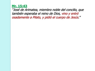 Mr. 15:43
“José de Arimatea, miembro noble del concilio, que
también esperaba el reino de Dios, vino y entró
osadamente a Pilato, y pidió el cuerpo de Jesús.”
 