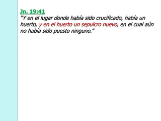 Jn. 19:41
“Y en el lugar donde había sido crucificado, había un
huerto, y en el huerto un sepulcro nuevo, en el cual aún
no había sido puesto ninguno.”
 