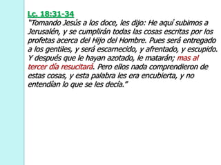 Lc. 18:31-34
“Tomando Jesús a los doce, les dijo: He aquí subimos a
Jerusalén, y se cumplirán todas las cosas escritas por los
profetas acerca del Hijo del Hombre. Pues será entregado
a los gentiles, y será escarnecido, y afrentado, y escupido.
Y después que le hayan azotado, le matarán; mas al
tercer día resucitará. Pero ellos nada comprendieron de
estas cosas, y esta palabra les era encubierta, y no
entendían lo que se les decía.”
 