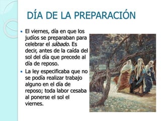 DÍA DE LA PREPARACIÓN
 El viernes, día en que los
judíos se preparaban para
celebrar el sábado. Es
decir, antes de la caída del
sol del día que precede al
día de reposo.
 La ley especificaba que no
se podía realizar trabajo
alguno en el día de
reposo; toda labor cesaba
al ponerse el sol el
viernes.
 