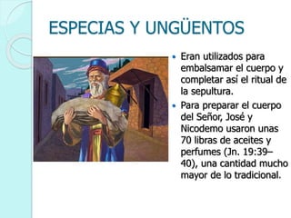 ESPECIAS Y UNGÜENTOS
 Eran utilizados para
embalsamar el cuerpo y
completar así el ritual de
la sepultura.
 Para preparar el cuerpo
del Señor, José y
Nicodemo usaron unas
70 libras de aceites y
perfumes (Jn. 19:39–
40), una cantidad mucho
mayor de lo tradicional.
 
